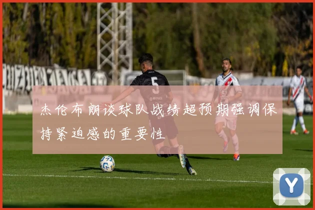杰伦布朗谈球队战绩超预期强调保持紧迫感的重要性