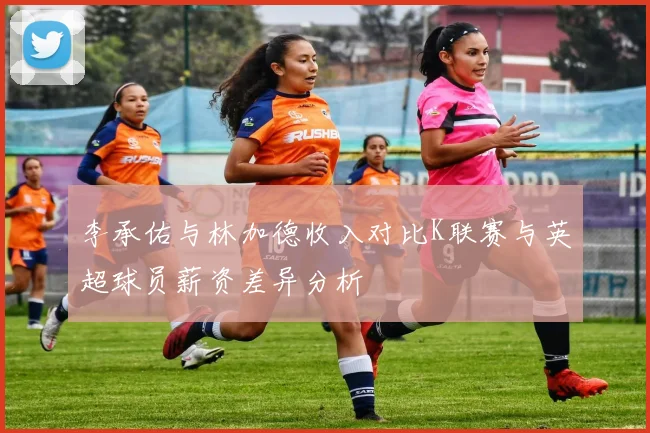 李承佑与林加德收入对比K联赛与英超球员薪资差异分析
