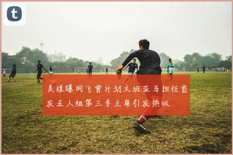 美媒曝网飞曾计划文班亚马担任首发五人组第三季主角引发热议