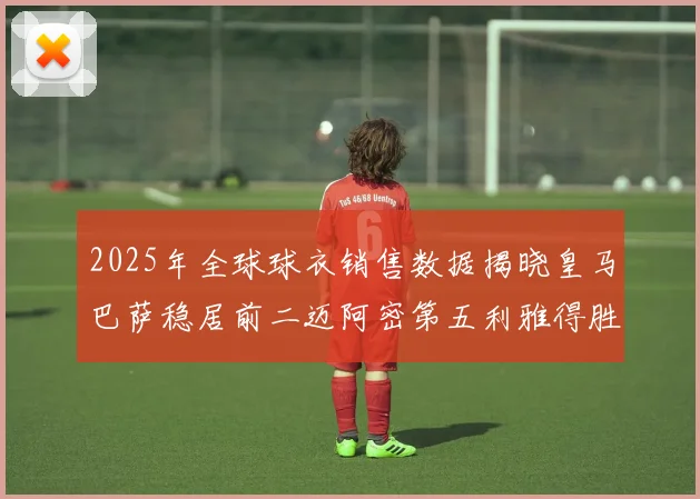 2025年全球球衣销售数据揭晓皇马巴萨稳居前二迈阿密第五利雅得胜利第十