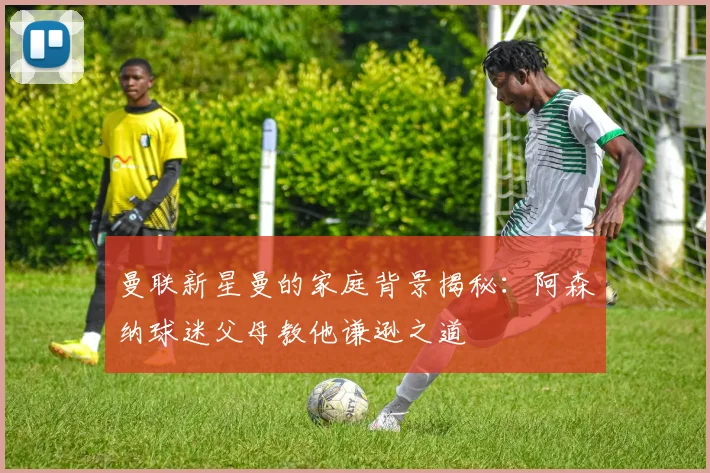 曼联新星曼的家庭背景揭秘：阿森纳球迷父母教他谦逊之道