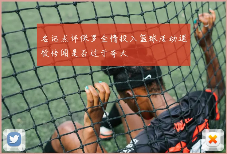 名记点评保罗全情投入篮球活动退役传闻是否过于夸大