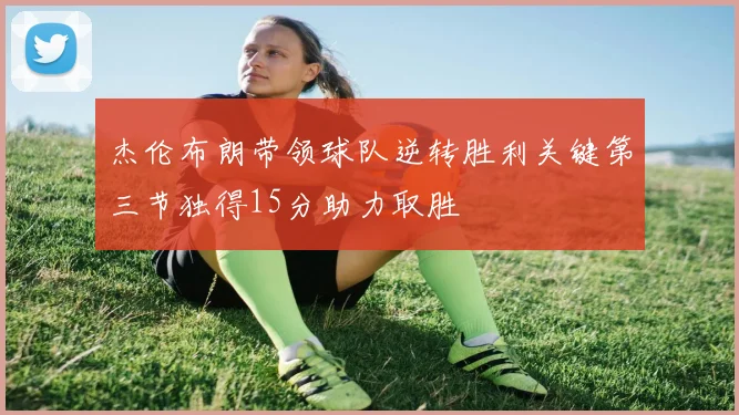 杰伦布朗带领球队逆转胜利关键第三节独得15分助力取胜