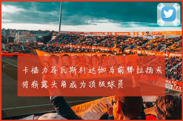 卡福力荐瓦斯科达伽马前锋拉扬或将崭露头角成为顶级球员
