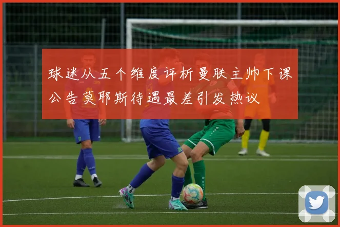 球迷从五个维度评析曼联主帅下课公告莫耶斯待遇最差引发热议