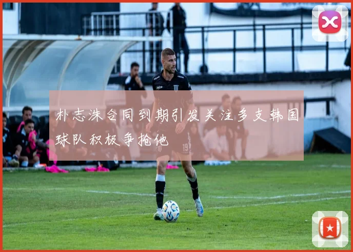 朴志洙合同到期引发关注多支韩国球队积极争抢他