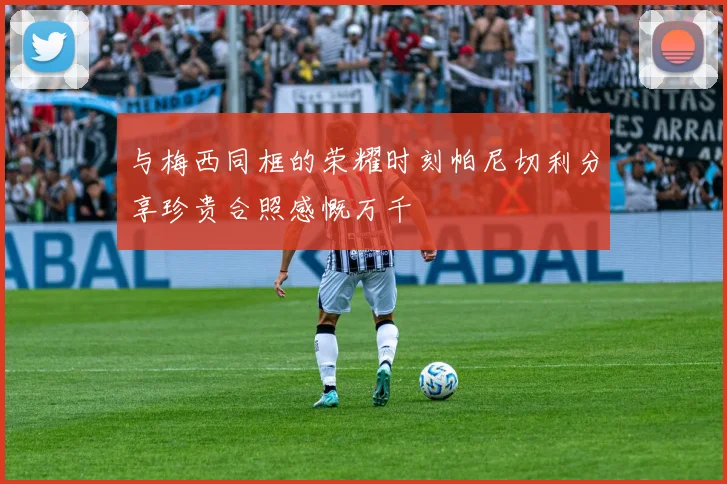 与梅西同框的荣耀时刻帕尼切利分享珍贵合照感慨万千