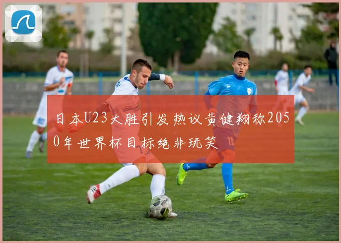 日本U23大胜引发热议黄健翔称2050年世界杯目标绝非玩笑