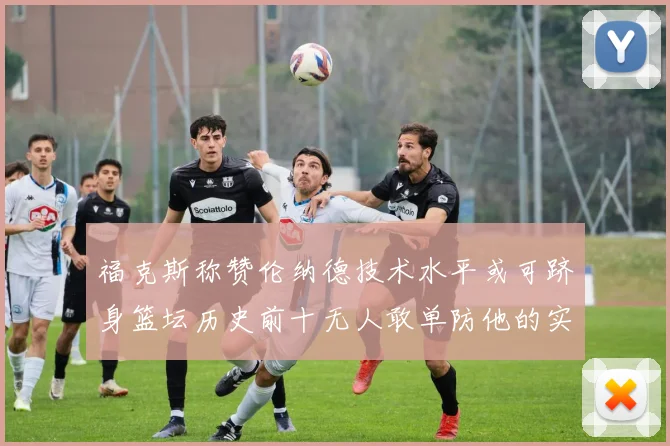 福克斯称赞伦纳德技术水平或可跻身篮坛历史前十无人敢单防他的实力
