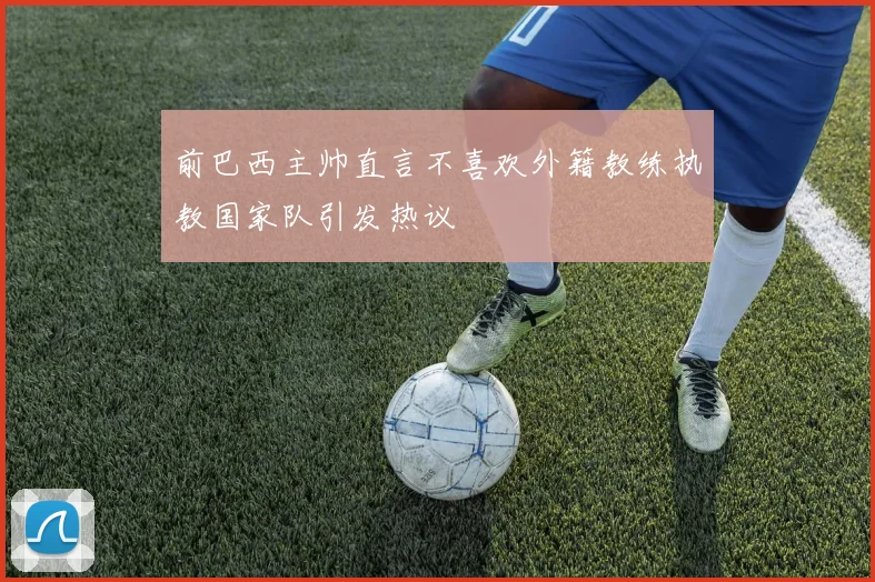 前巴西主帅直言不喜欢外籍教练执教国家队引发热议