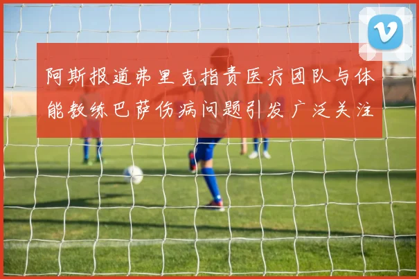 阿斯报道弗里克指责医疗团队与体能教练巴萨伤病问题引发广泛关注