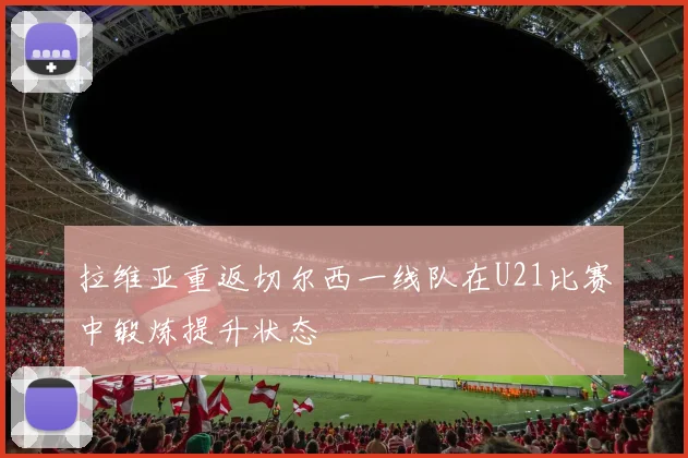 拉维亚重返切尔西一线队在U21比赛中锻炼提升状态