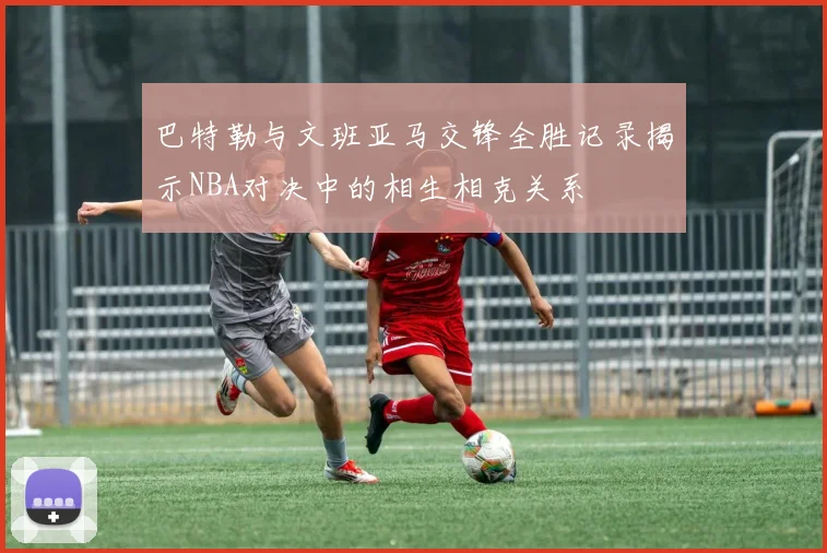 巴特勒与文班亚马交锋全胜记录揭示NBA对决中的相生相克关系