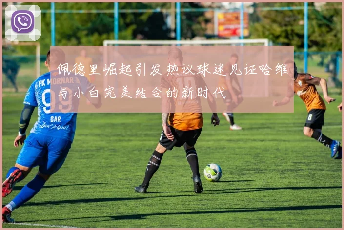 佩德里崛起引发热议球迷见证哈维与小白完美结合的新时代