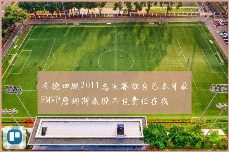 韦德回顾2011总决赛称自己本可获FMVP詹姆斯表现不佳责任在我