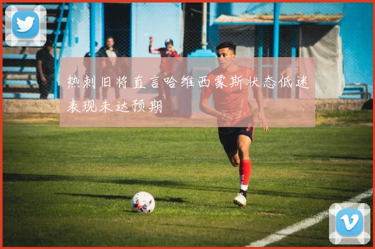 热刺旧将直言哈维西蒙斯状态低迷表现未达预期