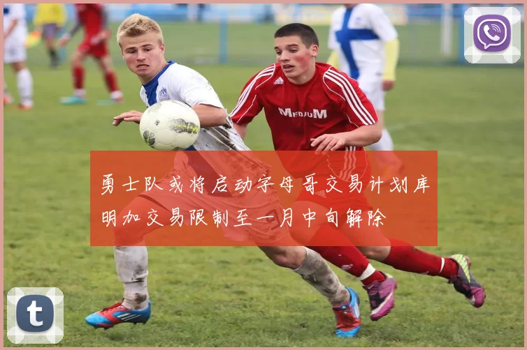 勇士队或将启动字母哥交易计划库明加交易限制至一月中旬解除