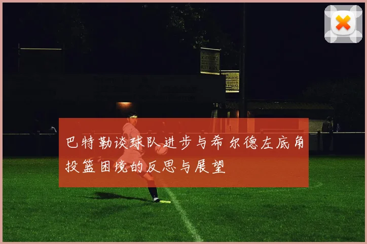 巴特勒谈球队进步与希尔德左底角投篮困境的反思与展望