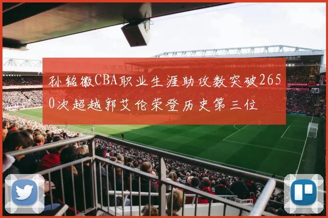 孙铭徽CBA职业生涯助攻数突破2650次超越郭艾伦荣登历史第三位