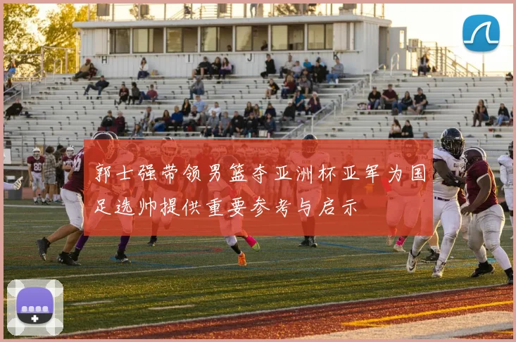 郭士强带领男篮夺亚洲杯亚军为国足选帅提供重要参考与启示