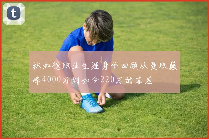 林加德职业生涯身价回顾从曼联巅峰4000万到如今220万的落差