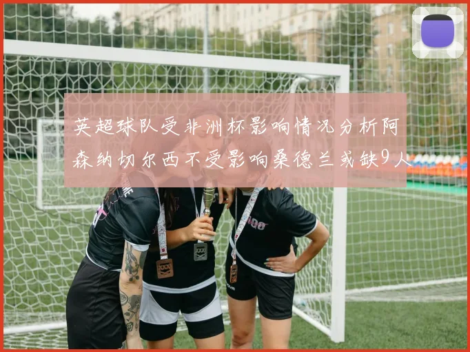 英超球队受非洲杯影响情况分析阿森纳切尔西不受影响桑德兰或缺9人