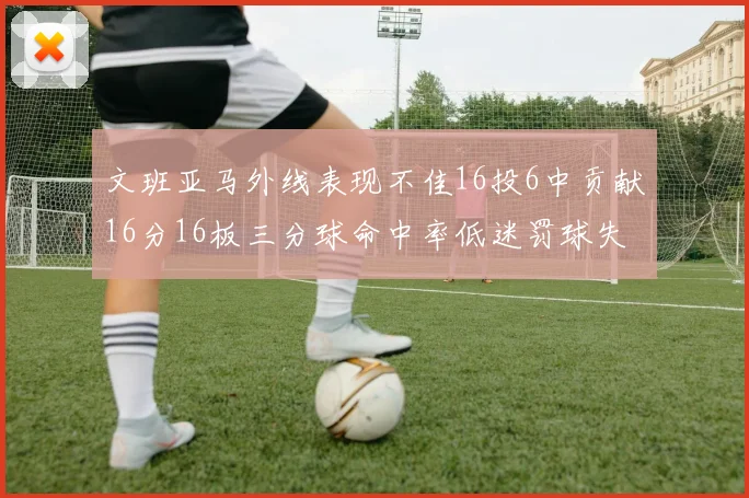 文班亚马外线表现不佳16投6中贡献16分16板三分球命中率低迷罚球失准影响球队表现