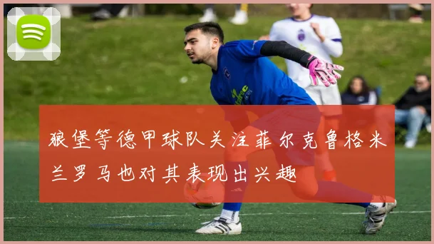 狼堡等德甲球队关注菲尔克鲁格米兰罗马也对其表现出兴趣