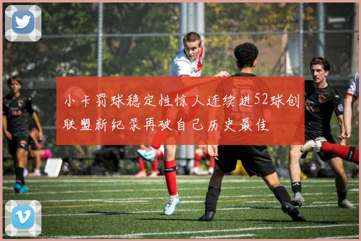小卡罚球稳定性惊人连续进52球创联盟新纪录再破自己历史最佳