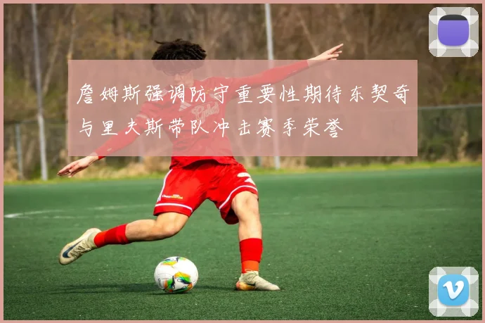 詹姆斯强调防守重要性期待东契奇与里夫斯带队冲击赛季荣誉
