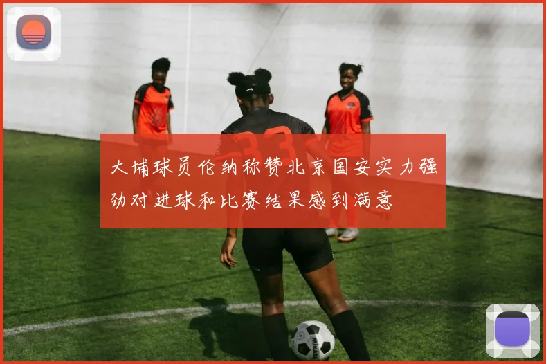 大埔球员伦纳称赞北京国安实力强劲对进球和比赛结果感到满意