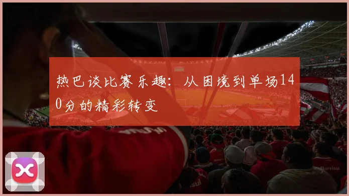 热巴谈比赛乐趣：从困境到单场140分的精彩转变
