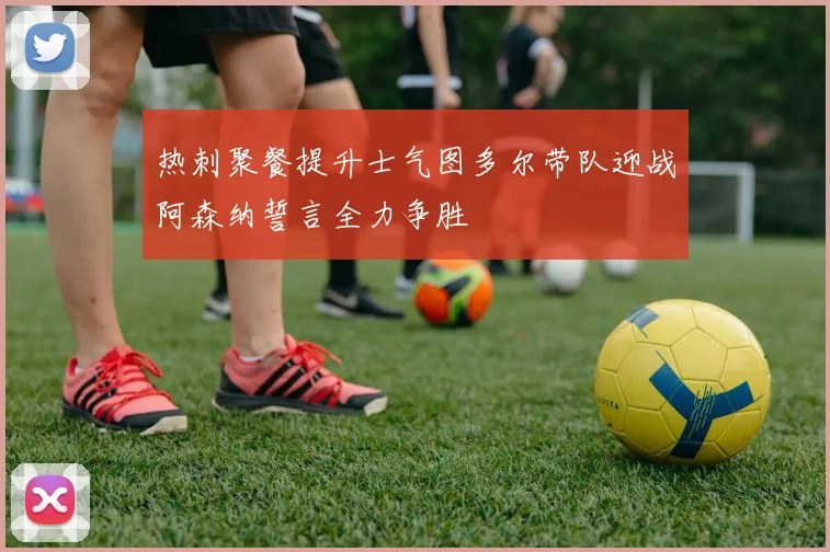 热刺聚餐提升士气图多尔带队迎战阿森纳誓言全力争胜