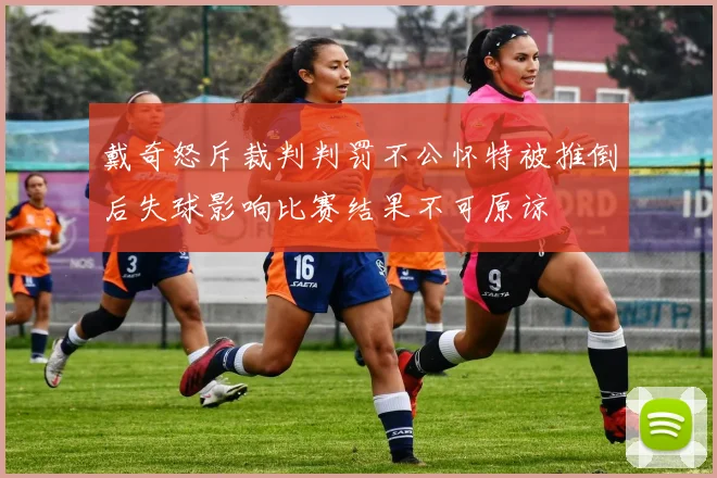 戴奇怒斥裁判判罚不公怀特被推倒后失球影响比赛结果不可原谅