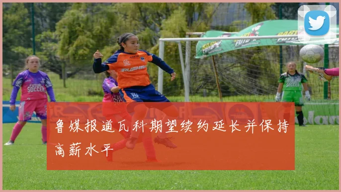 鲁媒报道瓦科期望续约延长并保持高薪水平