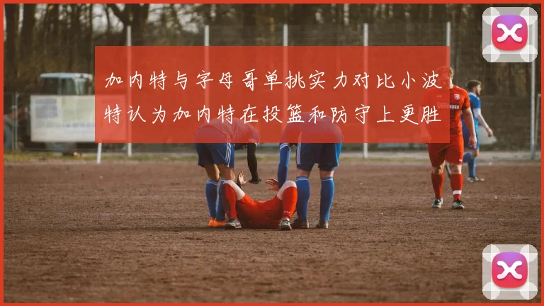 加内特与字母哥单挑实力对比小波特认为加内特在投篮和防守上更胜一筹