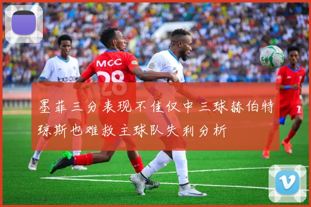 墨菲三分表现不佳仅中三球赫伯特琼斯也难救主球队失利分析