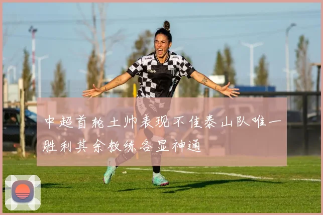 中超首轮土帅表现不佳泰山队唯一胜利其余教练各显神通