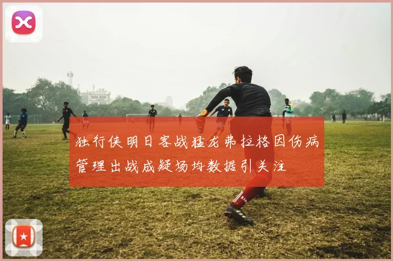独行侠明日客战猛龙弗拉格因伤病管理出战成疑场均数据引关注