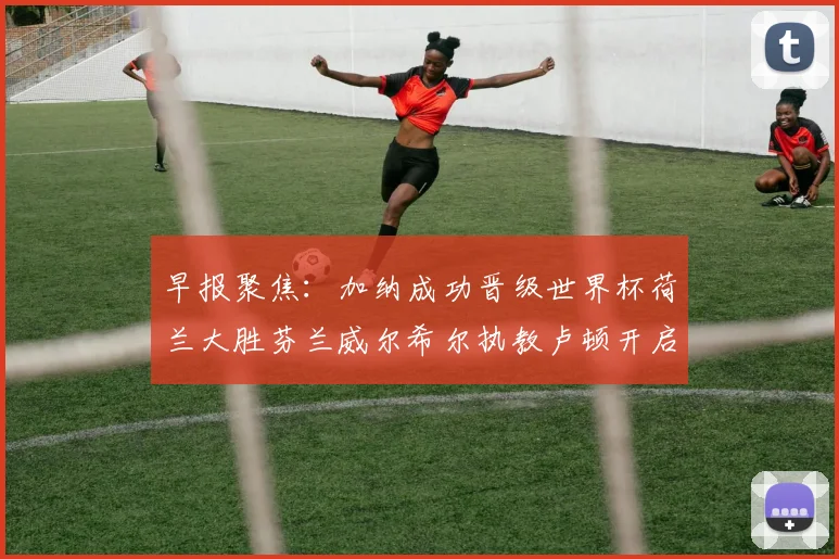 早报聚焦：加纳成功晋级世界杯荷兰大胜芬兰威尔希尔执教卢顿开启新篇章