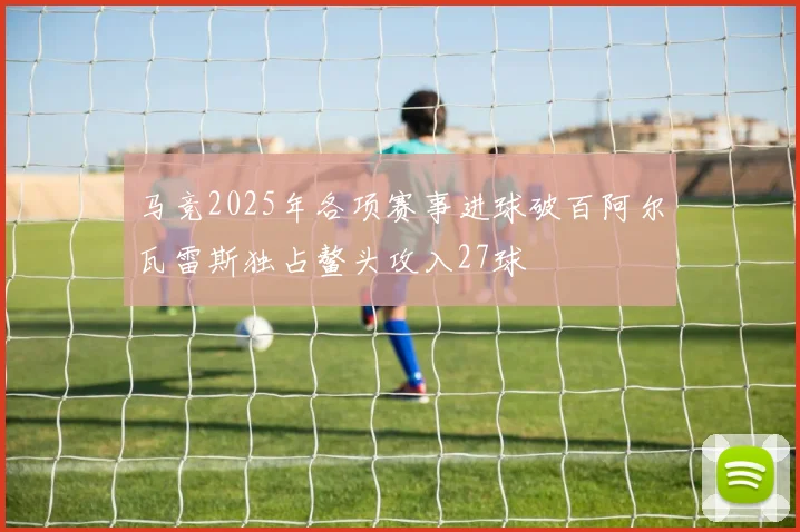 马竞2025年各项赛事进球破百阿尔瓦雷斯独占鳌头攻入27球